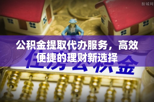 鹰手营子矿区公积金提取代办服务，高效便捷的理财新选择