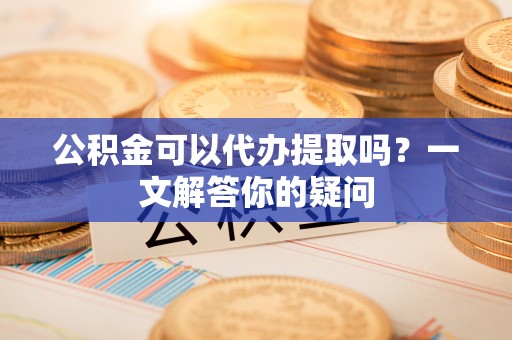 鹰手营子矿区公积金可以代办提取吗？一文解答你的疑问