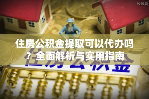 鹰手营子矿区住房公积金提取可以代办吗？全面解析与实用指南