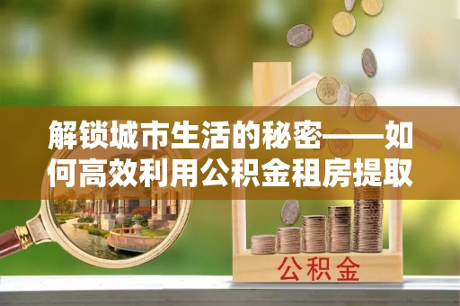 鹰手营子矿区解锁城市生活的秘密——如何高效利用公积金租房提取政策优化居住体验