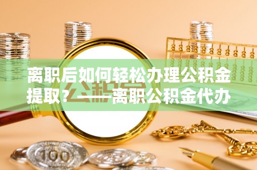 鹰手营子矿区离职后如何轻松办理公积金提取？——离职公积金代办提取服务详解