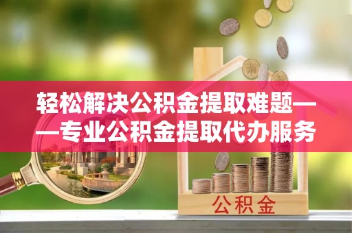 鹰手营子矿区轻松解决公积金提取难题——专业公积金提取代办服务详解