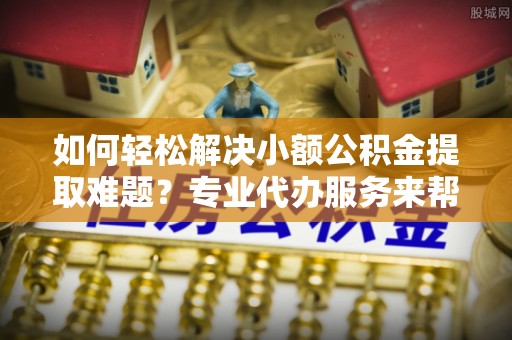 鹰手营子矿区如何轻松解决小额公积金提取难题？专业代办服务来帮忙