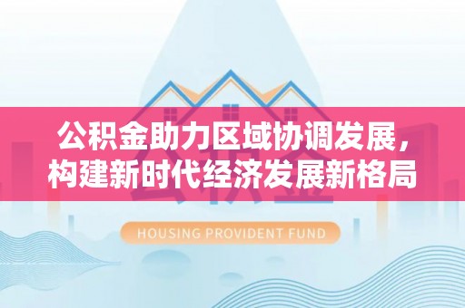 鹰手营子矿区公积金助力区域协调发展，构建新时代经济发展新格局