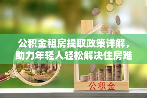 鹰手营子矿区公积金租房提取政策详解，助力年轻人轻松解决住房难题