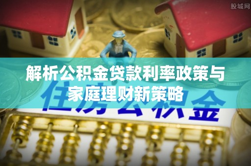 鹰手营子矿区解析公积金贷款利率政策与家庭理财新策略