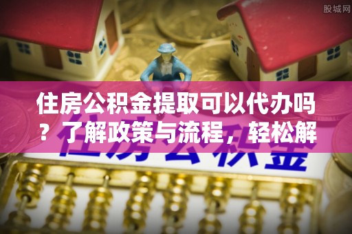 鹰手营子矿区住房公积金提取可以代办吗？了解政策与流程，轻松解决你的疑问