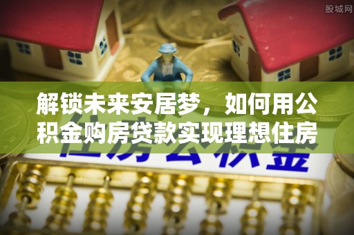 鹰手营子矿区解锁未来安居梦，如何用公积金购房贷款实现理想住房计划