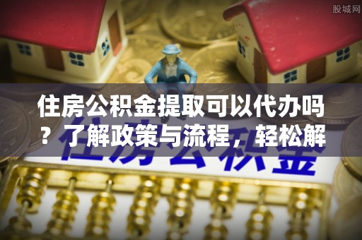 鹰手营子矿区住房公积金提取可以代办吗？了解政策与流程，轻松解决疑惑
