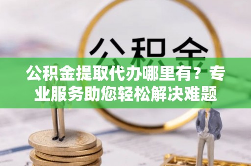 鹰手营子矿区公积金提取代办哪里有？专业服务助您轻松解决难题
