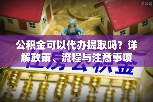 鹰手营子矿区公积金可以代办提取吗？详解政策、流程与注意事项
