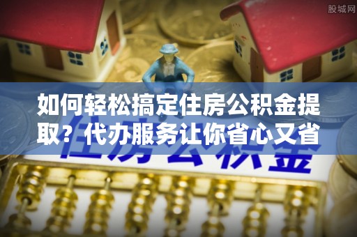 鹰手营子矿区如何轻松搞定住房公积金提取？代办服务让你省心又省力