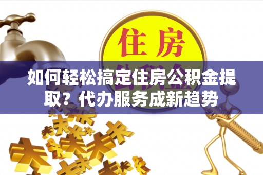 鹰手营子矿区如何轻松搞定住房公积金提取？代办服务成新趋势